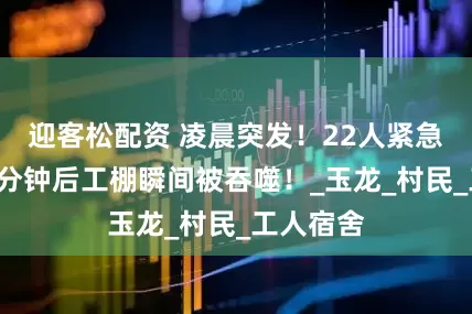 迎客松配资 凌晨突发!22人紧急撤离,5分钟后工棚瞬间被吞噬!_玉龙_村民_工人宿舍