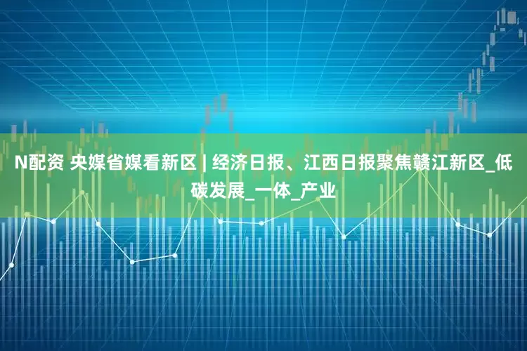 N配资 央媒省媒看新区 | 经济日报、江西日报聚焦赣江新区_低碳发展_一体_产业