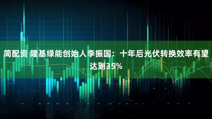 简配资 隆基绿能创始人李振国：十年后光伏转换效率有望达到35%