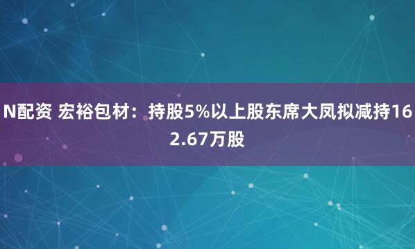 N配资 宏裕包材：持股5%以上股东席大凤拟减持162.67万股