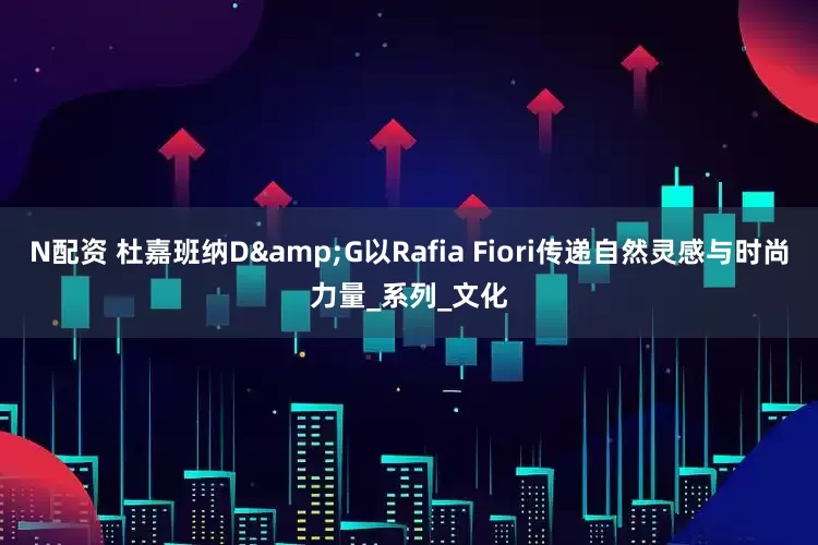 N配资 杜嘉班纳D&G以Rafia Fiori传递自然灵感与时尚力量_系列_文化