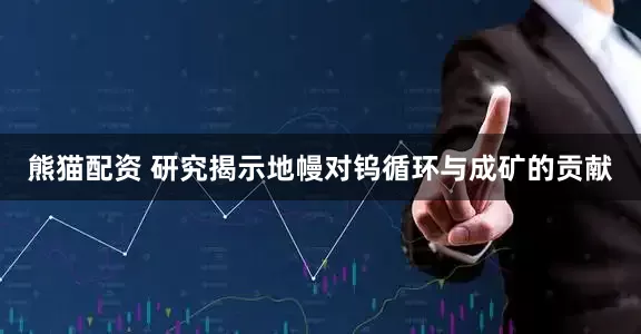 熊猫配资 研究揭示地幔对钨循环与成矿的贡献