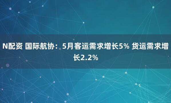 N配资 国际航协：5月客运需求增长5% 货运需求增长2.2%