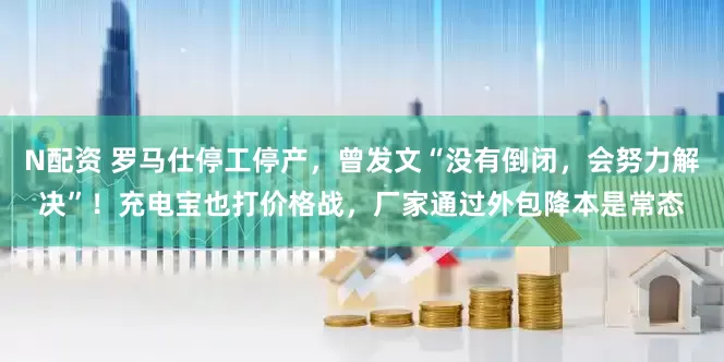 N配资 罗马仕停工停产，曾发文“没有倒闭，会努力解决”！充电宝也打价格战，厂家通过外包降本是常态