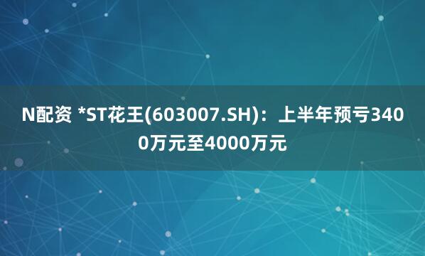 N配资 *ST花王(603007.SH)：上半年预亏3400万元至4000万元