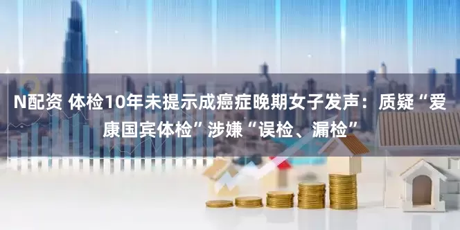 N配资 体检10年未提示成癌症晚期女子发声：质疑“爱康国宾体检”涉嫌“误检、漏检”