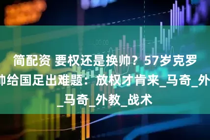 简配资 要权还是换帅？57岁克罗地亚名帅给国足出难题：放权才肯来_马奇_外教_战术