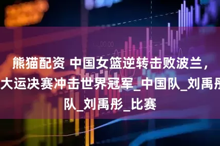 熊猫配资 中国女篮逆转击败波兰，晋级世大运决赛冲击世界冠军_中国队_刘禹彤_比赛