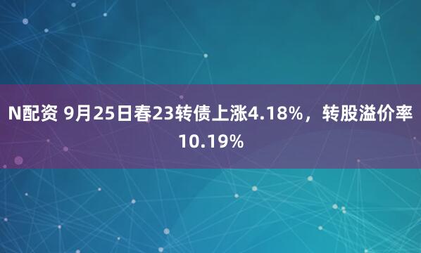 N配资 9月25日春23转债上涨4.18%，转股溢价率10.19%