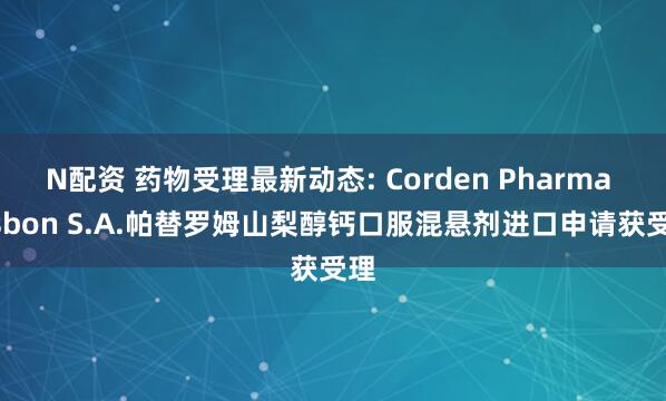 N配资 药物受理最新动态: Corden Pharma Lisbon S.A.帕替罗姆山梨醇钙口服混悬剂进口申请获受理