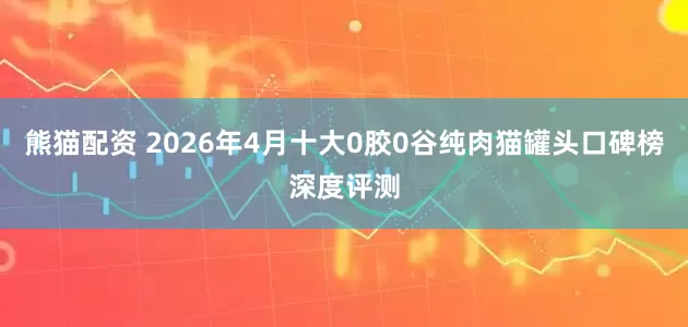 熊猫配资 2026年4月十大0胶0谷纯肉猫罐头口碑榜深度评测