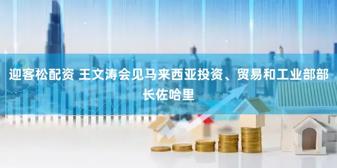 迎客松配资 王文涛会见马来西亚投资、贸易和工业部部长佐哈里